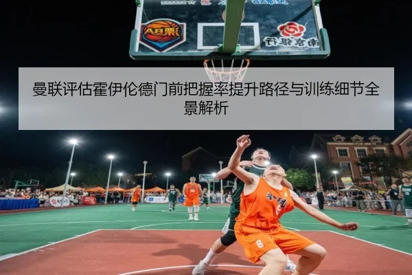 曼联评估霍伊伦德门前把握率提升路径与训练细节全景解析